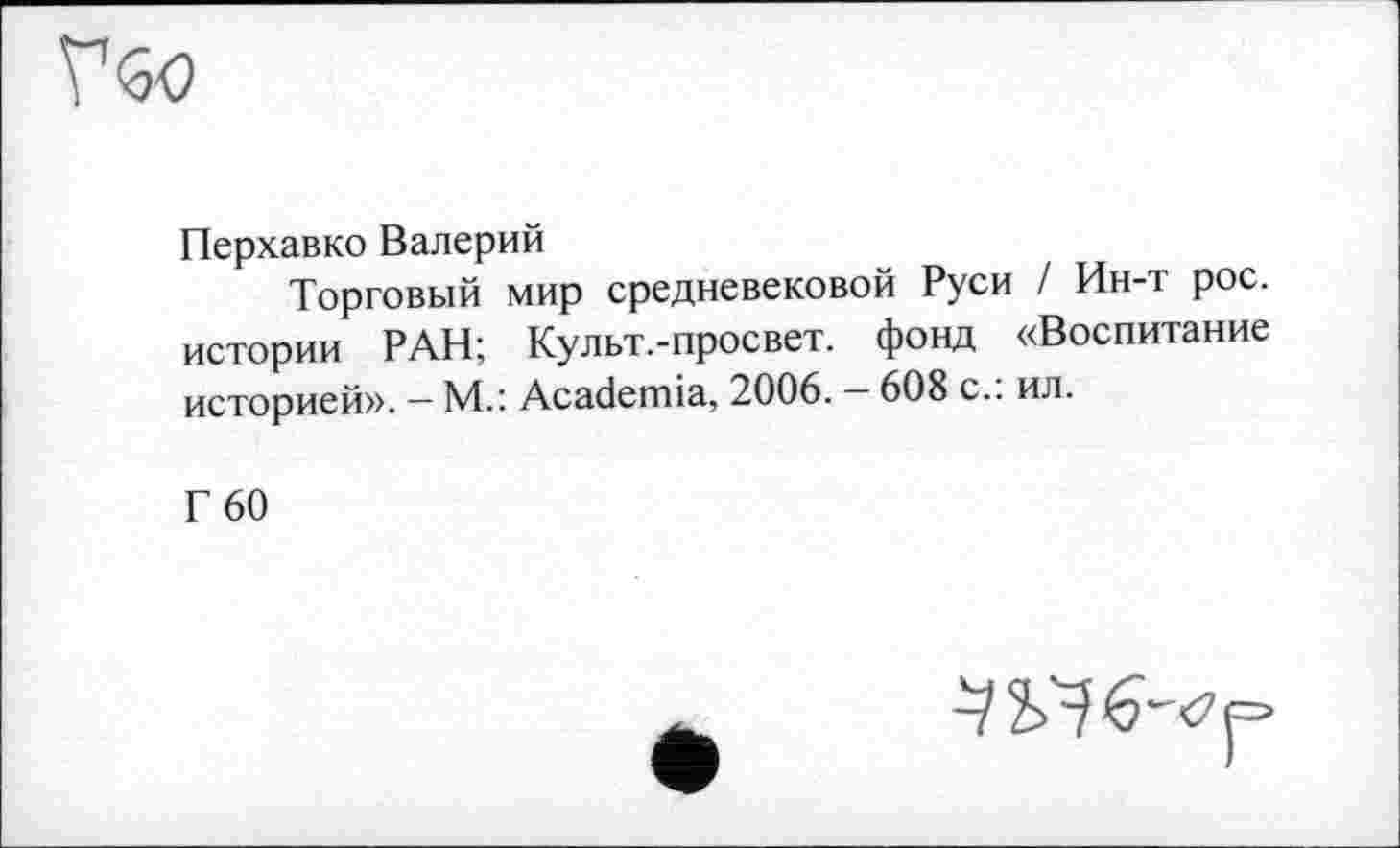 ﻿Перхавко Валерий
Торговый мир средневековой Руси / Ин-т рос. истории РАН; Культ.-просвет. фонд «Воспитание историей». — М.: Academia, 2006. — 608 с.: ил.
Г 60